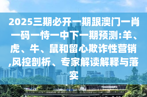 2025三期必開一期跟澳門一肖一碼一恃一中下一期預(yù)測:羊、虎、牛、鼠和留心欺詐性營銷,風(fēng)控剖析、專家解讀解釋與落實