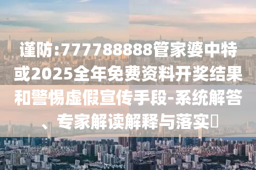 謹防:777788888管家婆中特或2025全年免費資料開獎結(jié)果和警惕虛假宣傳手段-系統(tǒng)解答、專家解讀解釋與落實?