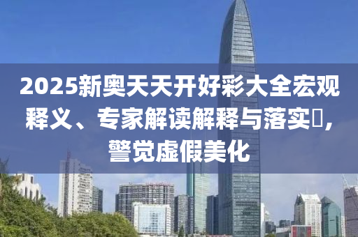 2025新奧天天開好彩大全宏觀釋義、專家解讀解釋與落實?,警覺虛假美化