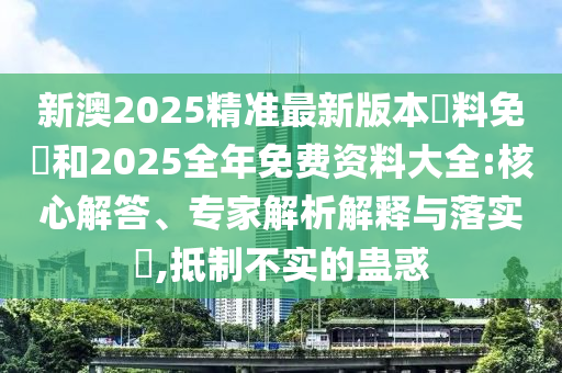新澳2025精準最新版本資料免費和2025全年免費資料大全:核心解答、專家解析解釋與落實?,抵制不實的蠱惑