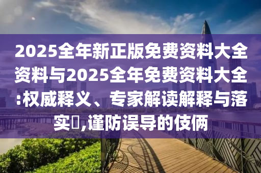 2025全年新正版免費資料大全資料與2025全年免費資料大全:權(quán)威釋義、專家解讀解釋與落實?,謹(jǐn)防誤導(dǎo)的伎倆