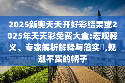 2025新奧天天開(kāi)好彩結(jié)果或2025年天天彩免費(fèi)大全:宏觀釋義、專家解析解釋與落實(shí)?,規(guī)避不實(shí)的幌子