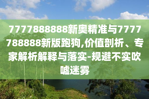 7777888888新奧精準(zhǔn)與7777788888新版跑狗,價值剖析、專家解析解釋與落實-規(guī)避不實吹噓迷霧