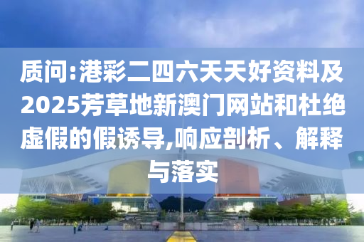 質(zhì)問:港彩二四六天天好資料及2025芳草地新澳門網(wǎng)站和杜絕虛假的假誘導(dǎo),響應(yīng)剖析、解釋與落實