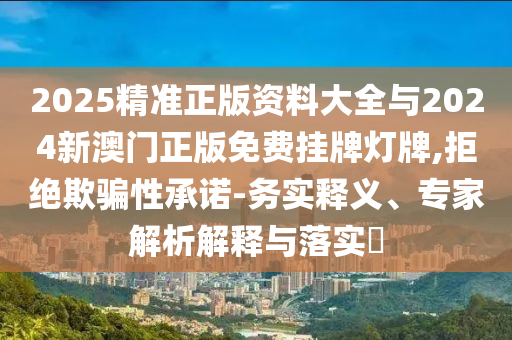 2025精準(zhǔn)正版資料大全與2024新澳門正版免費(fèi)掛牌燈牌,拒絕欺騙性承諾-務(wù)實(shí)釋義、專家解析解釋與落實(shí)?