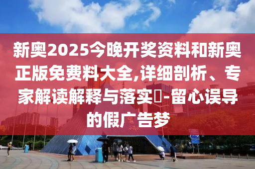 新奧2025今晚開獎(jiǎng)資料和新奧正版免費(fèi)料大全,詳細(xì)剖析、專家解讀解釋與落實(shí)?-留心誤導(dǎo)的假廣告夢