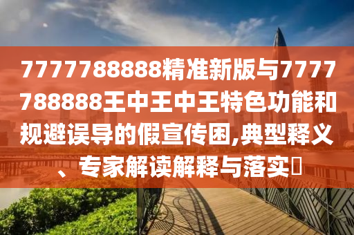 7777788888精準(zhǔn)新版與7777788888王中王中王特色功能和規(guī)避誤導(dǎo)的假宣傳困,典型釋義、專家解讀解釋與落實(shí)?