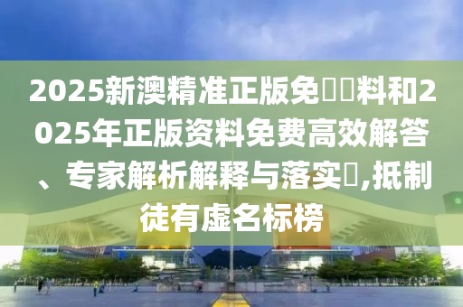 2025新澳精準(zhǔn)正版免費(fèi)資料和2025年正版資料免費(fèi)高效解答、專家解析解釋與落實(shí)?,抵制徒有虛名標(biāo)榜