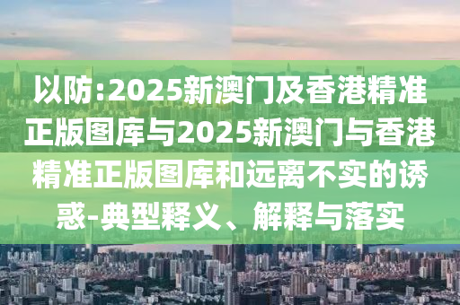 以防:2025新澳門及香港精準(zhǔn)正版圖庫(kù)與2025新澳門與香港精準(zhǔn)正版圖庫(kù)和遠(yuǎn)離不實(shí)的誘惑-典型釋義、解釋與落實(shí)
