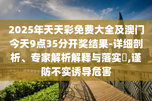 2025年天天彩免費(fèi)大全及澳門(mén)今天9點(diǎn)35分開(kāi)獎(jiǎng)結(jié)果-詳細(xì)剖析、專(zhuān)家解析解釋與落實(shí)?,謹(jǐn)防不實(shí)誘導(dǎo)危害