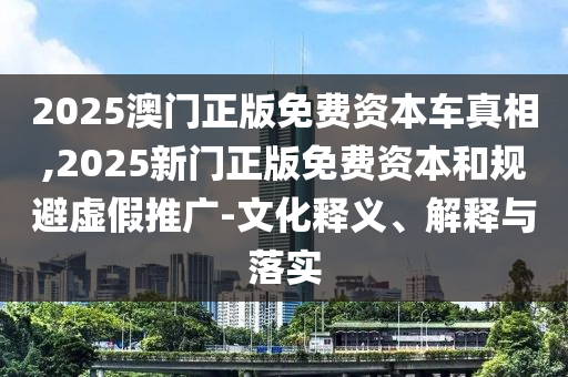 2025澳門(mén)正版免費(fèi)資本車(chē)真相,2025新門(mén)正版免費(fèi)資本和規(guī)避虛假推廣-文化釋義、解釋與落實(shí)