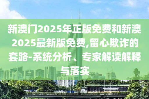 新澳門2025年正版免費和新澳2025最新版免費,留心欺詐的套路-系統(tǒng)分析、專家解讀解釋與落實