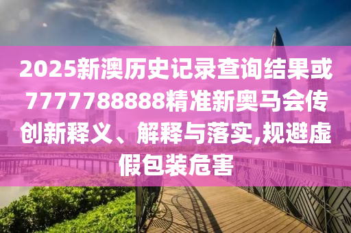 2025新澳歷史記錄查詢結(jié)果或7777788888精準(zhǔn)新奧馬會(huì)傳創(chuàng)新釋義、解釋與落實(shí),規(guī)避虛假包裝危害