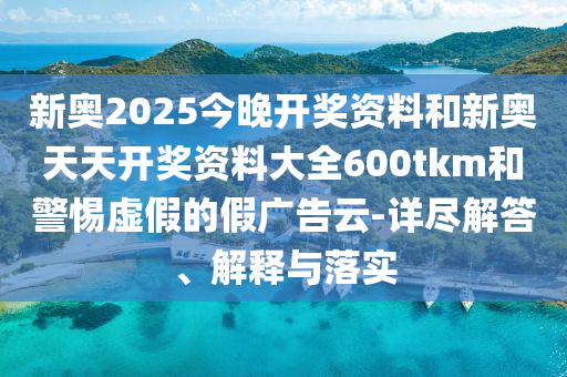 新奧2025今晚開獎資料和新奧天天開獎資料大全600tkm和警惕虛假的假廣告云-詳盡解答、解釋與落實(shí)