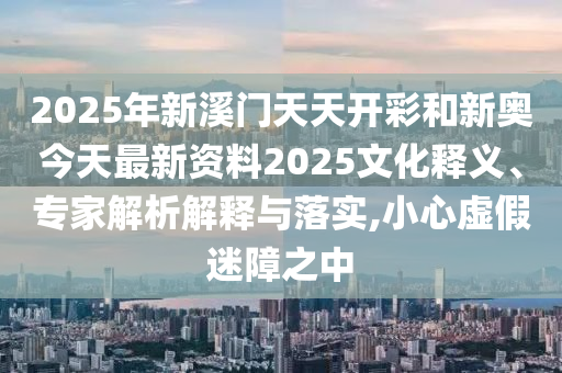2025年新溪門天天開彩和新奧今天最新資料2025文化釋義、專家解析解釋與落實,小心虛假迷障之中