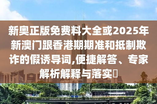 新奧正版免費料大全或2025年新澳門跟香港期期準和抵制欺詐的假誘導詞,便捷解答、專家解析解釋與落實?