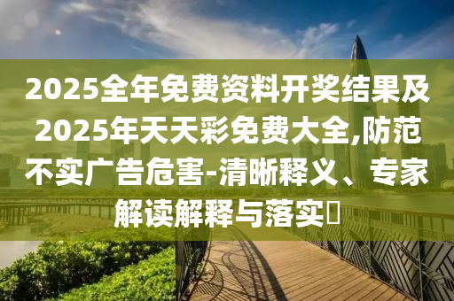 2025全年免費資料開獎結果及2025年天天彩免費大全,防范不實廣告危害-清晰釋義、專家解讀解釋與落實?