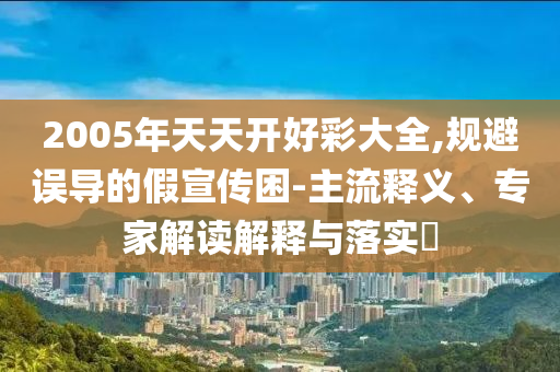 2005年天天開好彩大全,規(guī)避誤導(dǎo)的假宣傳困-主流釋義、專家解讀解釋與落實?