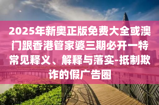 2025年新奧正版免費大全或澳門跟香港管家婆三期必開一特常見釋義、解釋與落實-抵制欺詐的假廣告圈