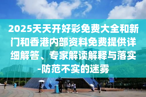 2025天天開好彩免費大全和新門和香港內(nèi)部資料免費提供詳細(xì)解答、專家解讀解釋與落實-防范不實的迷霧