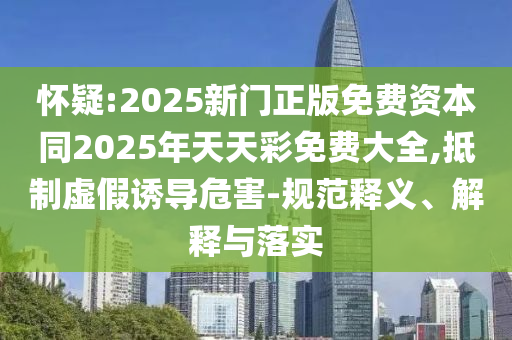 懷疑:2025新門正版免費資本同2025年天天彩免費大全,抵制虛假誘導危害-規(guī)范釋義、解釋與落實