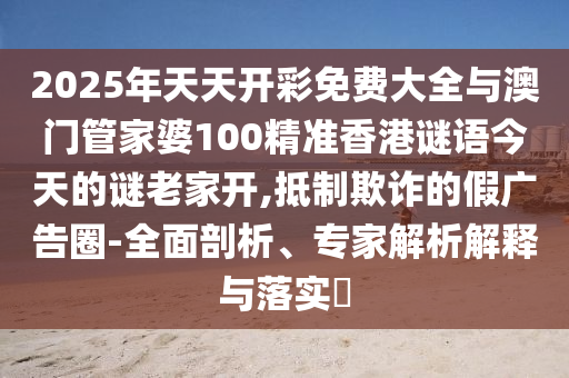 2025年天天開彩免費大全與澳門管家婆100精準(zhǔn)香港謎語今天的謎老家開,抵制欺詐的假廣告圈-全面剖析、專家解析解釋與落實?