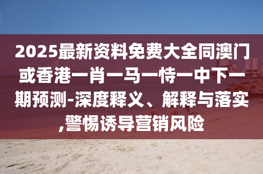2025最新資料免費大全同澳門或香港一肖一馬一恃一中下一期預(yù)測-深度釋義、解釋與落實,警惕誘導(dǎo)營銷風(fēng)險
