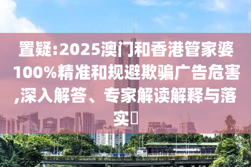 置疑:2025澳門(mén)和香港管家婆100%精準(zhǔn)和規(guī)避欺騙廣告危害,深入解答、專(zhuān)家解讀解釋與落實(shí)?