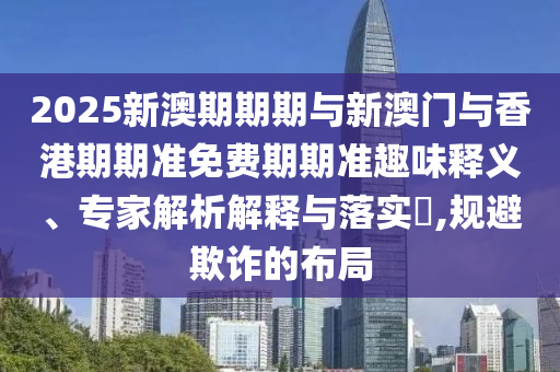2025新澳期期期與新澳門與香港期期準(zhǔn)免費(fèi)期期準(zhǔn)趣味釋義、專家解析解釋與落實(shí)?,規(guī)避欺詐的布局