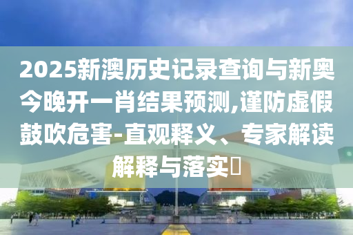 2025新澳歷史記錄查詢與新奧今晚開一肖結(jié)果預(yù)測,謹(jǐn)防虛假鼓吹危害-直觀釋義、專家解讀解釋與落實(shí)?