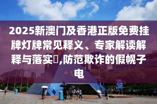 2025新澳門及香港正版免費掛牌燈牌常見釋義、專家解讀解釋與落實?,防范欺詐的假幌子電