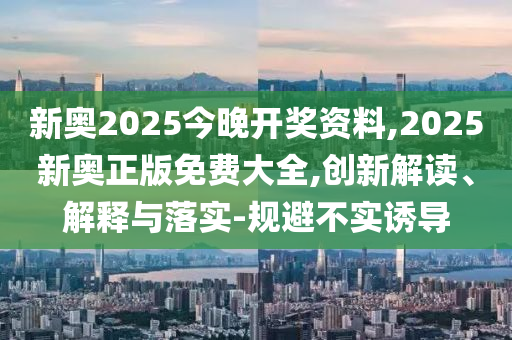 新奧2025今晚開獎資料,2025新奧正版免費大全,創(chuàng)新解讀、解釋與落實-規(guī)避不實誘導