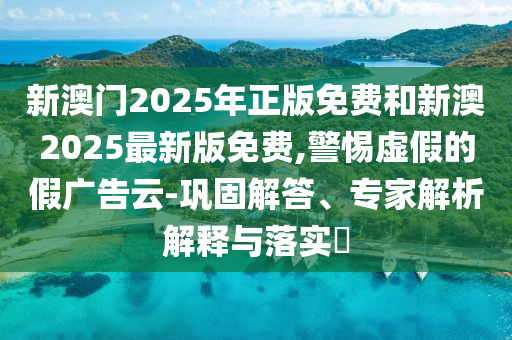 新澳門2025年正版免費和新澳2025最新版免費,警惕虛假的假廣告云-鞏固解答、專家解析解釋與落實?