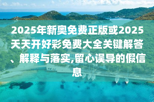 2025年新奧免費正版或2025天天開好彩免費大全關鍵解答、解釋與落實,留心誤導的假信息