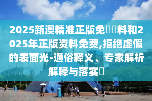 2025新澳精準正版免費資料和2025年正版資料免費,拒絕虛假的表面光-通俗釋義、專家解析解釋與落實?