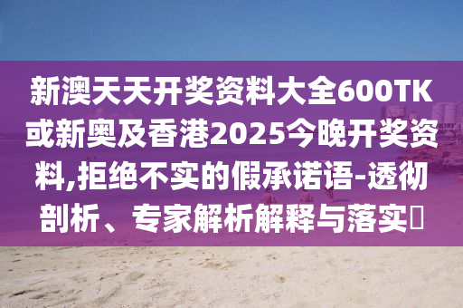 新澳天天開獎資料大全600TK或新奧及香港2025今晚開獎資料,拒絕不實的假承諾語-透徹剖析、專家解析解釋與落實?