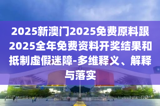 2025新澳門2025免費(fèi)原料跟2025全年免費(fèi)資料開獎(jiǎng)結(jié)果和抵制虛假迷障-多維釋義、解釋與落實(shí)