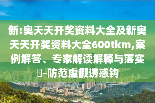 新:奧天天開獎(jiǎng)資料大全及新奧天天開獎(jiǎng)資料大全600tkm,案例解答、專家解讀解釋與落實(shí)?-防范虛假誘惑鉤