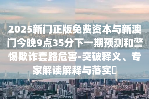 2025新門正版免費資本與新澳門今晚9點35分下一期預(yù)測和警惕欺詐套路危害-突破釋義、專家解讀解釋與落實?