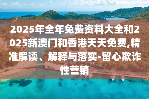 2025年全年免費資料大全和2025新澳門和香港天天免費,精準解讀、解釋與落實-留心欺詐性營銷