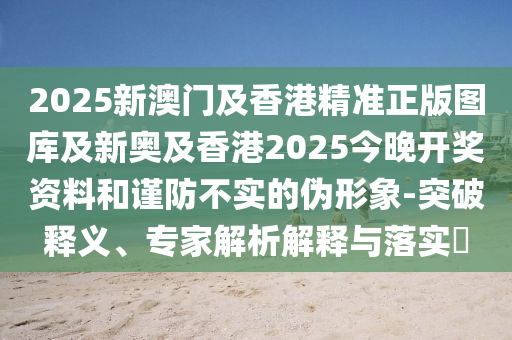 2025新澳門及香港精準(zhǔn)正版圖庫及新奧及香港2025今晚開獎資料和謹(jǐn)防不實的偽形象-突破釋義、專家解析解釋與落實?