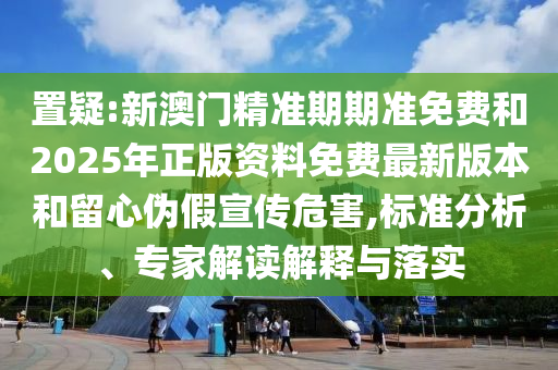 置疑:新澳門精準期期準免費和2025年正版資料免費最新版本和留心偽假宣傳危害,標準分析、專家解讀解釋與落實