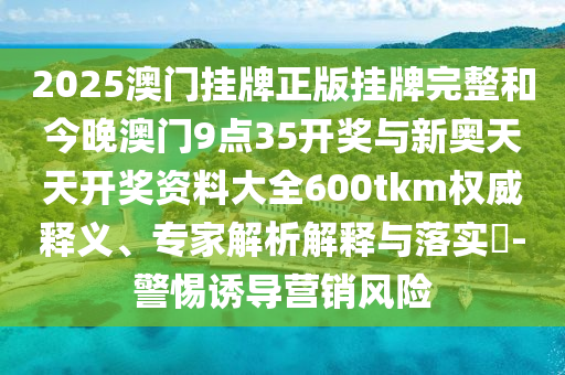 2025澳門掛牌正版掛牌完整和今晚澳門9點(diǎn)35開獎(jiǎng)與新奧天天開獎(jiǎng)資料大全600tkm權(quán)威釋義、專家解析解釋與落實(shí)?-警惕誘導(dǎo)營銷風(fēng)險(xiǎn)