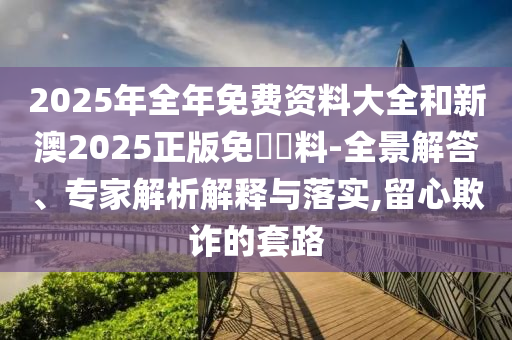2025年全年免費資料大全和新澳2025正版免費資料-全景解答、專家解析解釋與落實,留心欺詐的套路
