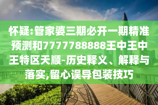 懷疑:管家婆三期必開一期精準(zhǔn)預(yù)測和7777788888王中王中王特區(qū)天順-歷史釋義、解釋與落實,留心誤導(dǎo)包裝技巧