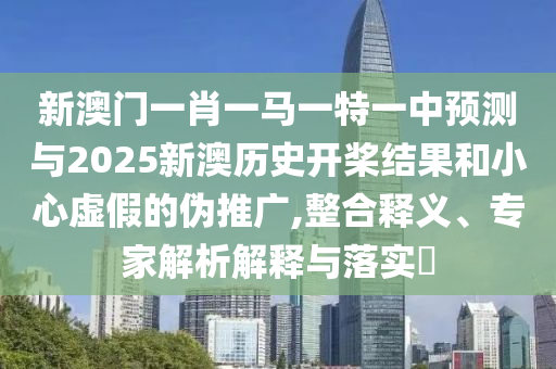 新澳門一肖一馬一特一中預測與2025新澳歷史開槳結果和小心虛假的偽推廣,整合釋義、專家解析解釋與落實?