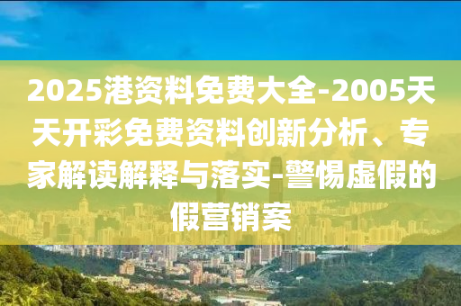 2025港資料免費(fèi)大全-2005天天開彩免費(fèi)資料創(chuàng)新分析、專家解讀解釋與落實(shí)-警惕虛假的假營銷案