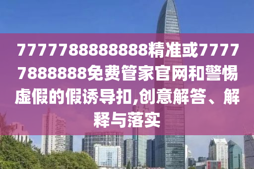 7777788888888精準或77777888888免費管家官網(wǎng)和警惕虛假的假誘導扣,創(chuàng)意解答、解釋與落實
