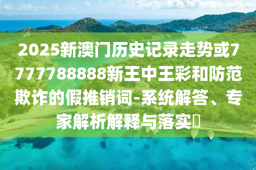 2025新澳門(mén)歷史記錄走勢(shì)或7777788888新王中王彩和防范欺詐的假推銷(xiāo)詞-系統(tǒng)解答、專(zhuān)家解析解釋與落實(shí)?