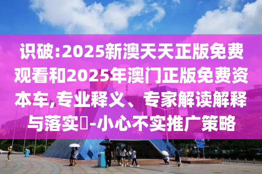 識破:2025新澳天天正版免費觀看和2025年澳門正版免費資本車,專業(yè)釋義、專家解讀解釋與落實?-小心不實推廣策略